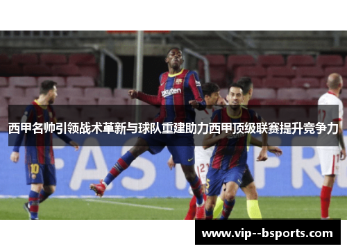 西甲名帅引领战术革新与球队重建助力西甲顶级联赛提升竞争力